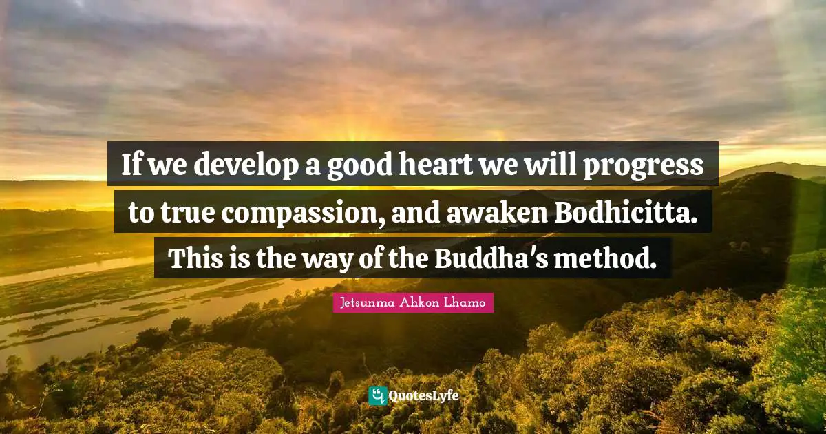If we develop a good heart we will progress to true compassion, and awaken Bodhicitta. This is the way of the Buddha's method.