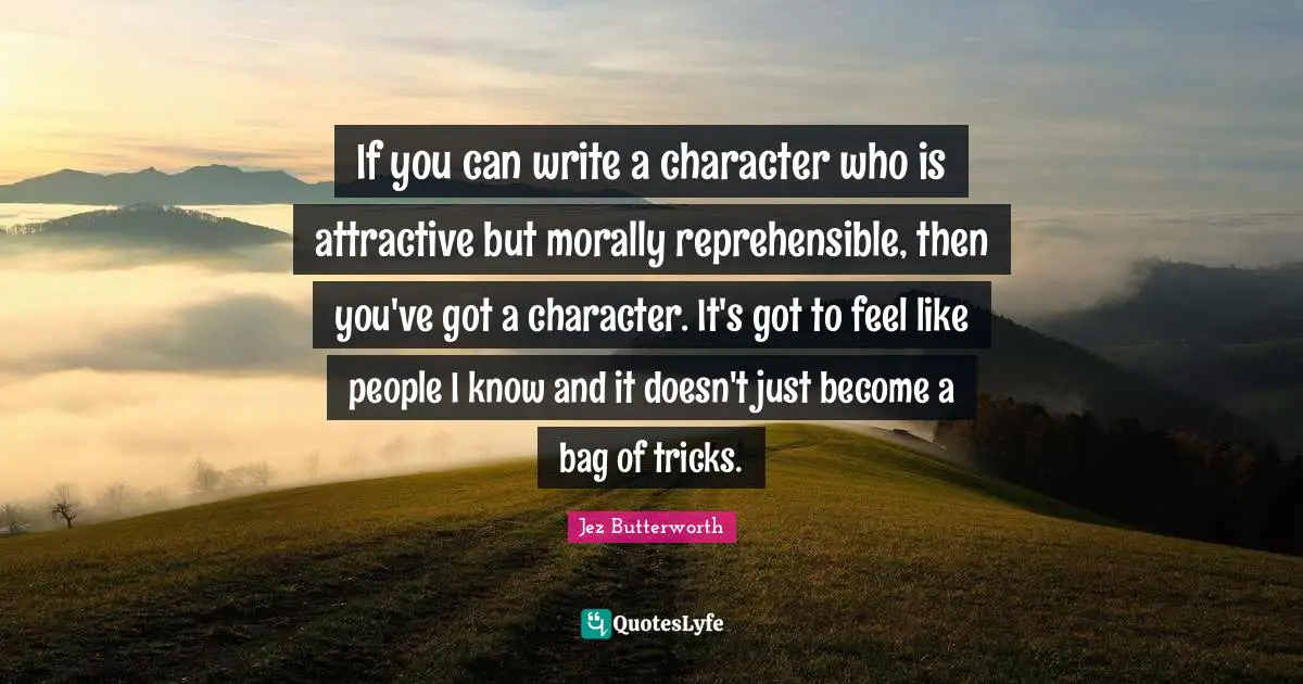 If you can write a character who is attractive but morally reprehensible, then you've got a character. It's got to feel like people I know and it doesn't just become a bag of tricks.