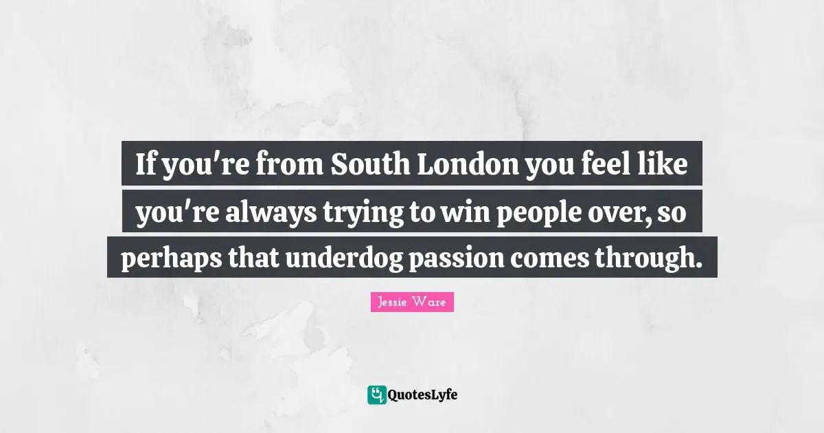 If you're from South London you feel like you're always trying to win people over, so perhaps that underdog passion comes through.