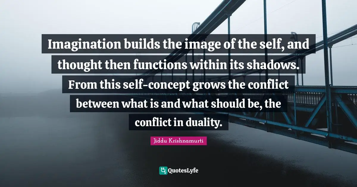 Imagination builds the image of the self, and thought then functions within its shadows. From this self-concept grows the conflict between what is and what should be, the conflict in duality.