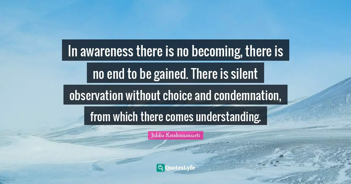 In awareness there is no becoming, there is no end to be gained. There is silent observation without choice and condemnation, from which there comes understanding.