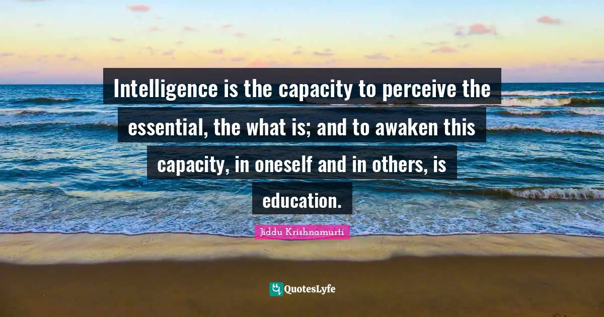 Intelligence is the capacity to perceive the essential, the what is; and to awaken this capacity, in oneself and in others, is education.