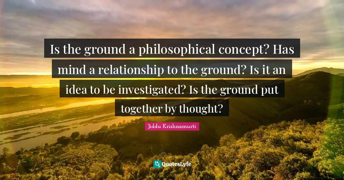 Is the ground a philosophical concept? Has mind a relationship to the ground? Is it an idea to be investigated? Is the ground put together by thought?