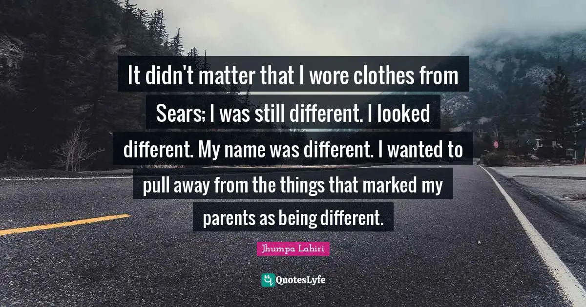 It didn't matter that I wore clothes from Sears; I was still different. I looked different. My name was different. I wanted to pull away from the things that marked my parents as being different.