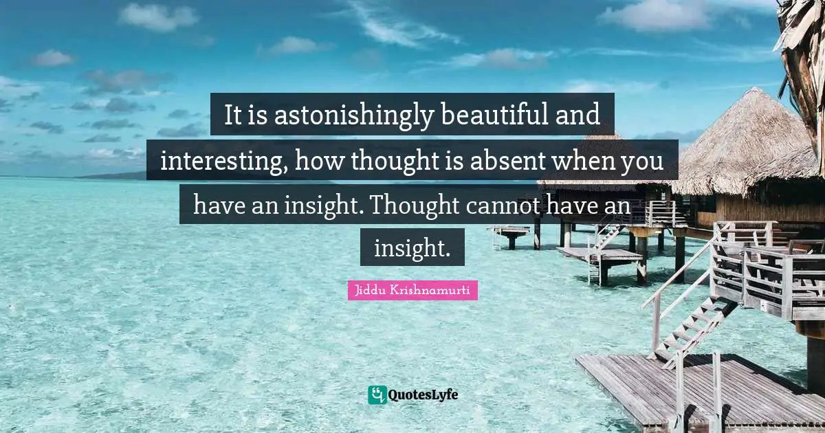 It is astonishingly beautiful and interesting, how thought is absent when you have an insight. Thought cannot have an insight.