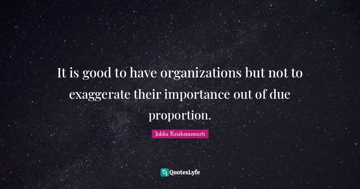 It is good to have organizations but not to exaggerate their importance out of due proportion.