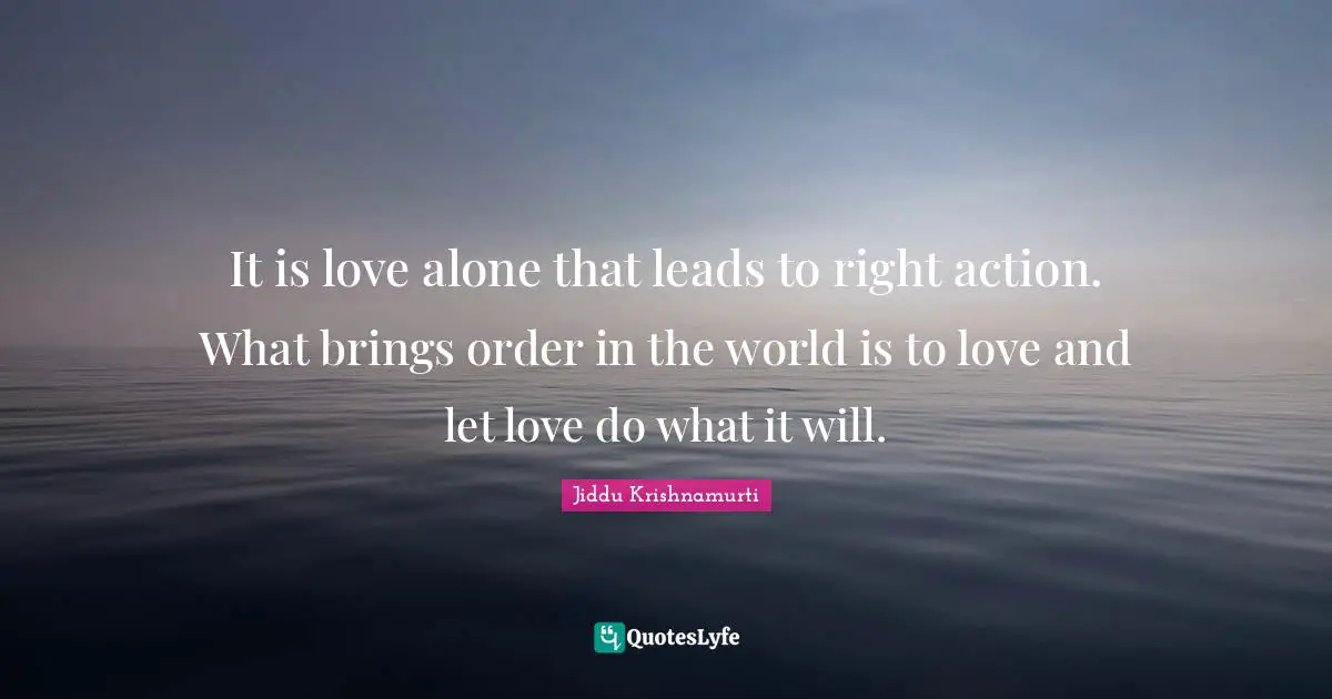It is love alone that leads to right action. What brings order in the world is to love and let love do what it will.
