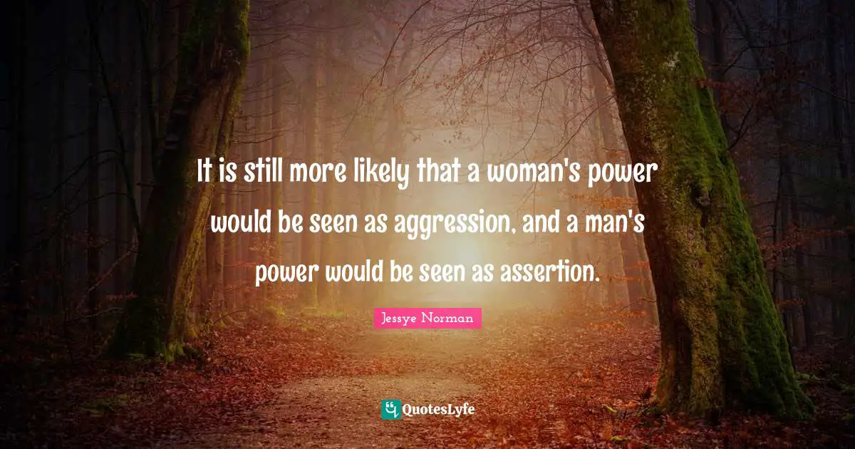It is still more likely that a woman's power would be seen as aggression, and a man's power would be seen as assertion.