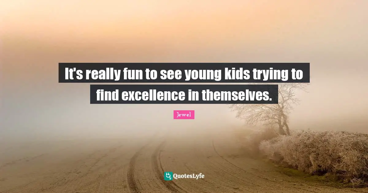 It's really fun to see young kids trying to find excellence in themselves.