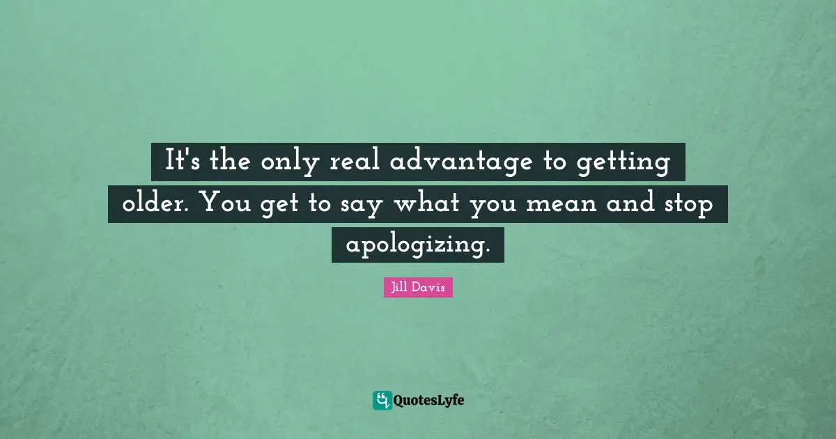 It's the only real advantage to getting older. You get to say what you mean and stop apologizing.