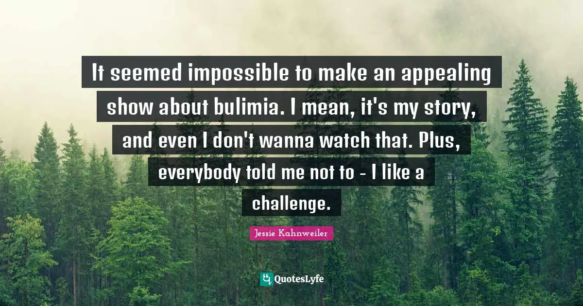 It seemed impossible to make an appealing show about bulimia. I mean, it's my story, and even I don't wanna watch that. Plus, everybody told me not to - I like a challenge.