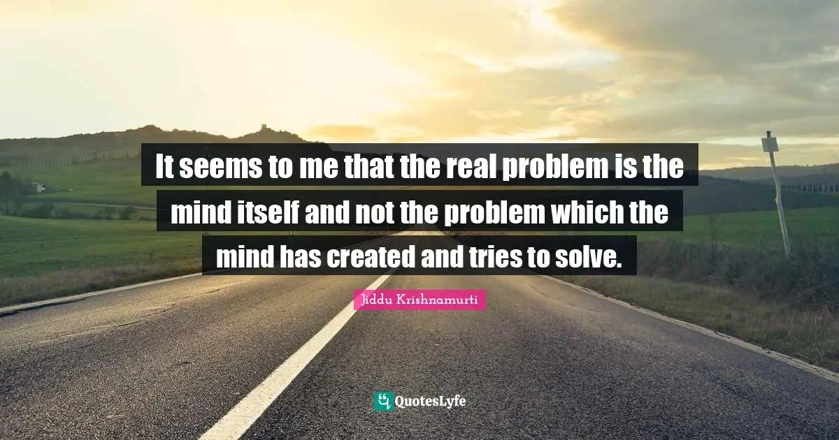It seems to me that the real problem is the mind itself and not the problem which the mind has created and tries to solve.