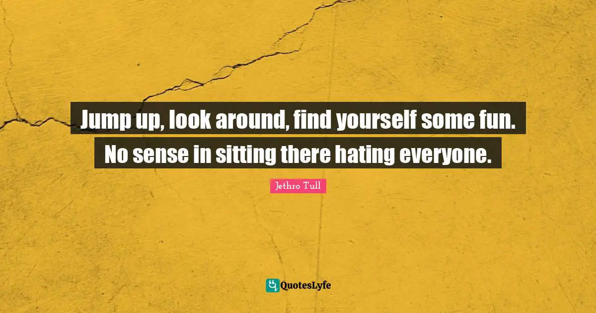 Jump up, look around, find yourself some fun. No sense in sitting there hating everyone.