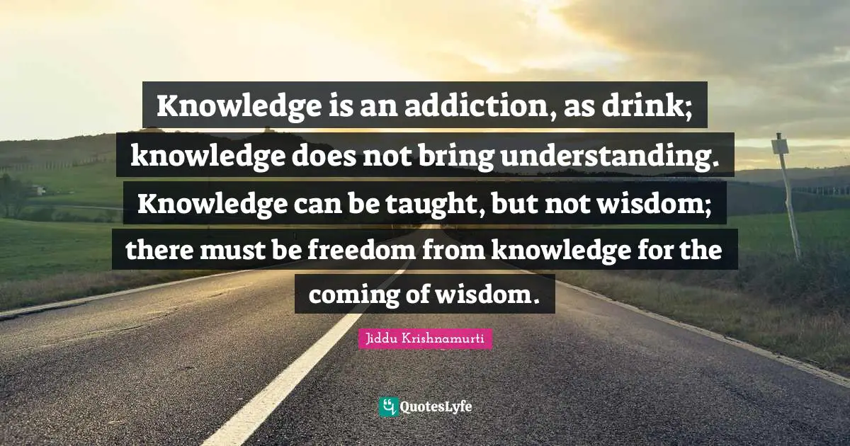 Jiddu Krishnamurti Quotes: "Knowledge is an addiction, as drink; knowledge does not bring understanding. Knowledge can be taught, but not wisdom; there must be freedom from knowledge for the coming of wisdom."