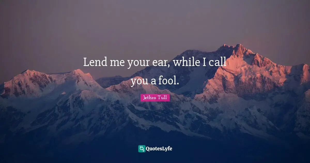 Lend me your ear, while I call you a fool.