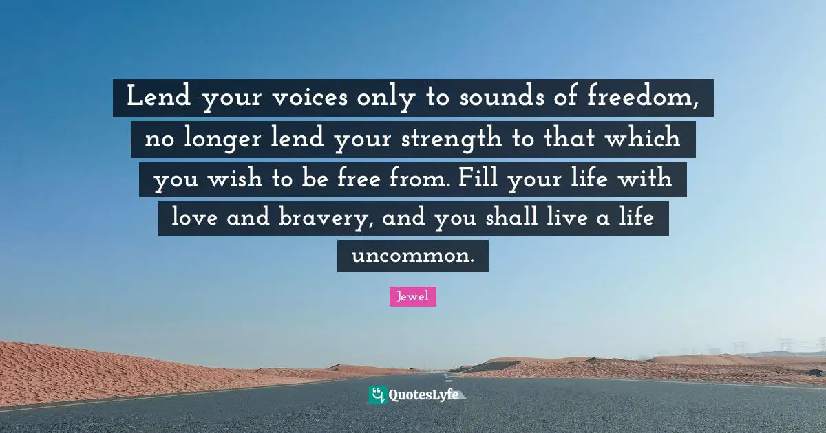 Lend your voices only to sounds of freedom, no longer lend your strength to that which you wish to be free from. Fill your life with love and bravery, and you shall live a life uncommon.