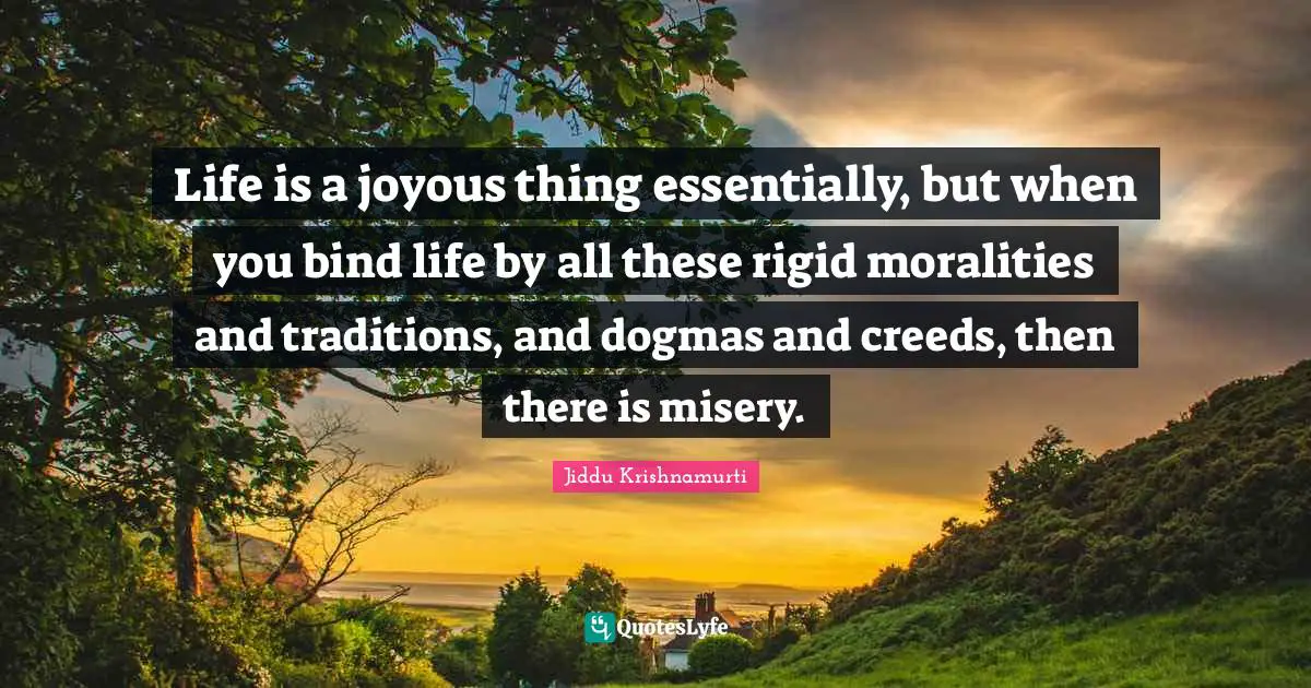 Life is a joyous thing essentially, but when you bind life by all these rigid moralities and traditions, and dogmas and creeds, then there is misery.