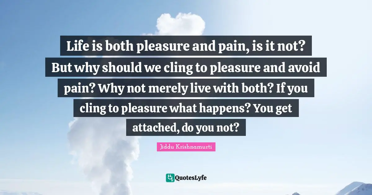 Life is both pleasure and pain, is it not? But why should we cling to pleasure and avoid pain? Why not merely live with both? If you cling to pleasure what happens? You get attached, do you not?
