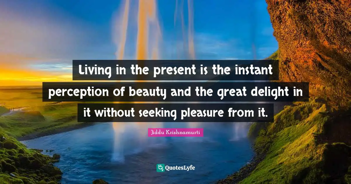 J.Krishnamurti Quotes: "Living in the present is the instant perception of beauty and the great delight in it without seeking pleasure from it."