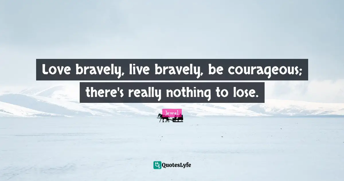 Love bravely, live bravely, be courageous; there's really nothing to lose.