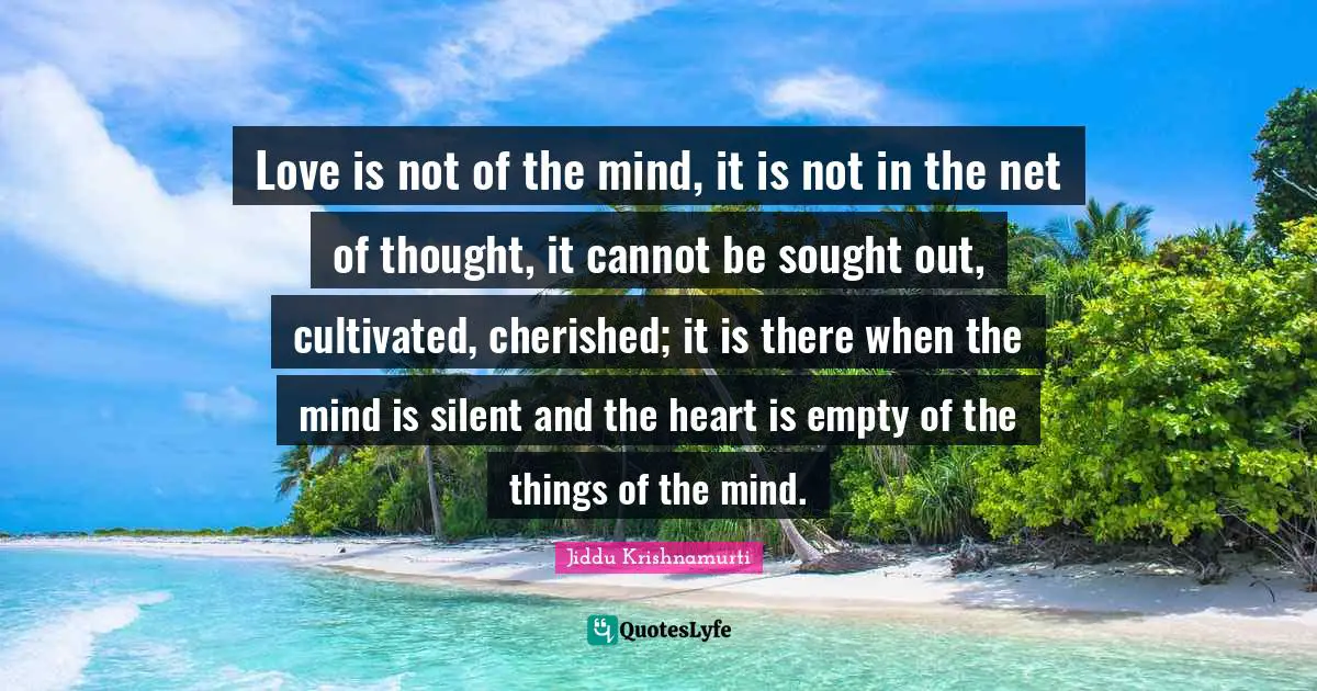 Love is not of the mind, it is not in the net of thought, it cannot be sought out, cultivated, cherished; it is there when the mind is silent and the heart is empty of the things of the mind.
