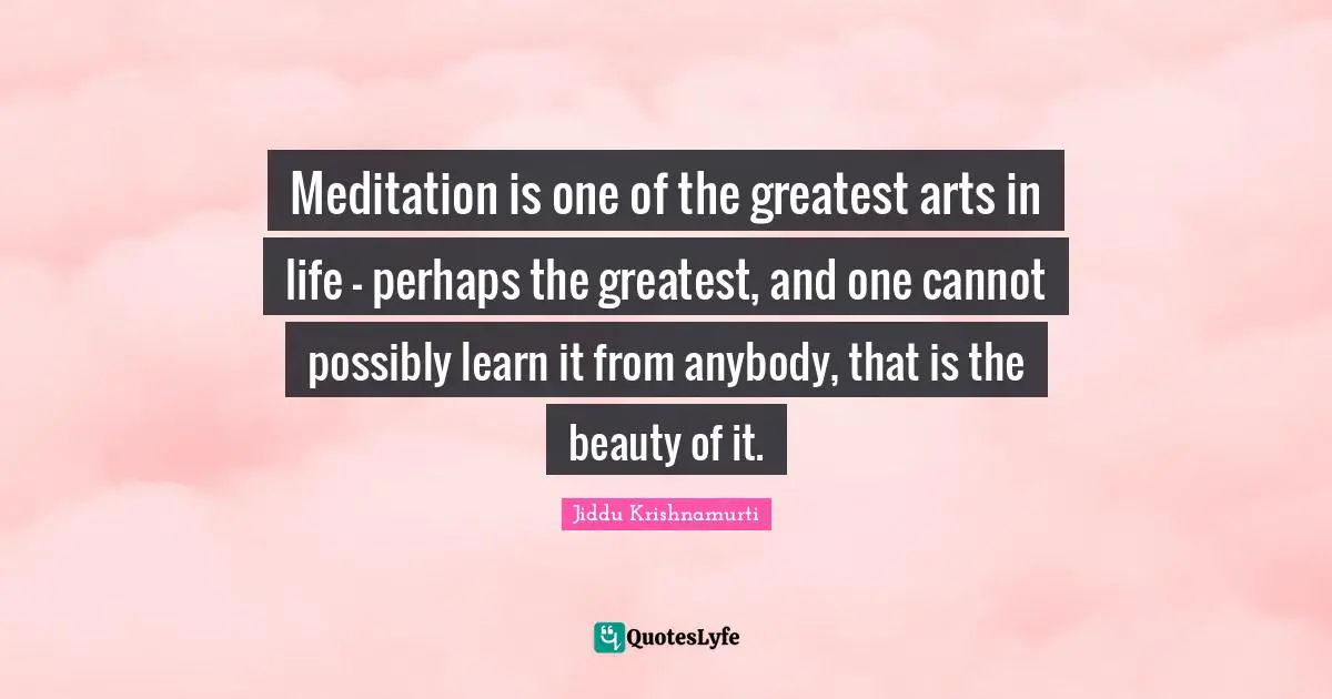 Meditation is one of the greatest arts in life - perhaps the greatest, and one cannot possibly learn it from anybody, that is the beauty of it.