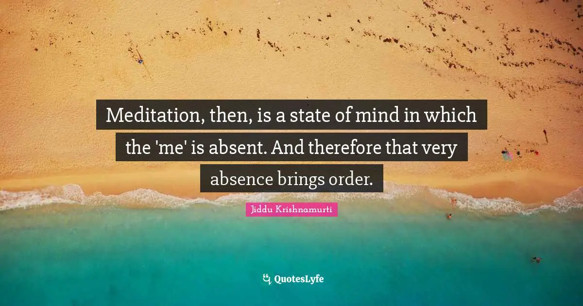 Meditation, then, is a state of mind in which the 'me' is absent. And therefore that very absence brings order.
