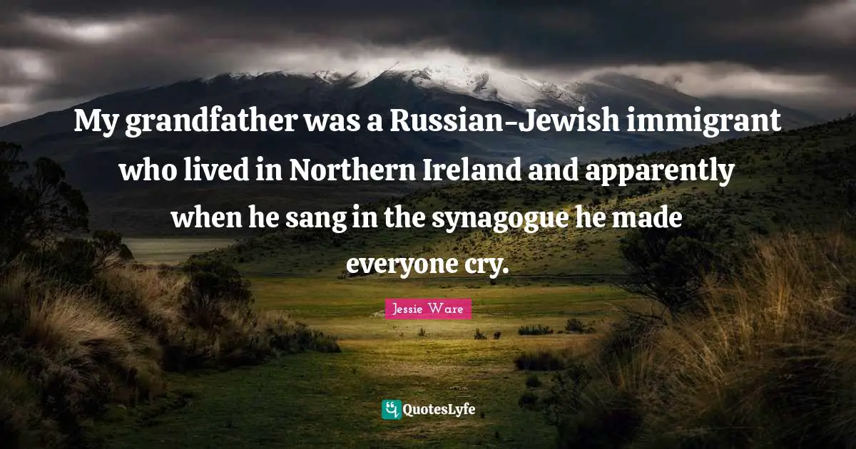 My grandfather was a Russian-Jewish immigrant who lived in Northern Ireland and apparently when he sang in the synagogue he made everyone cry.
