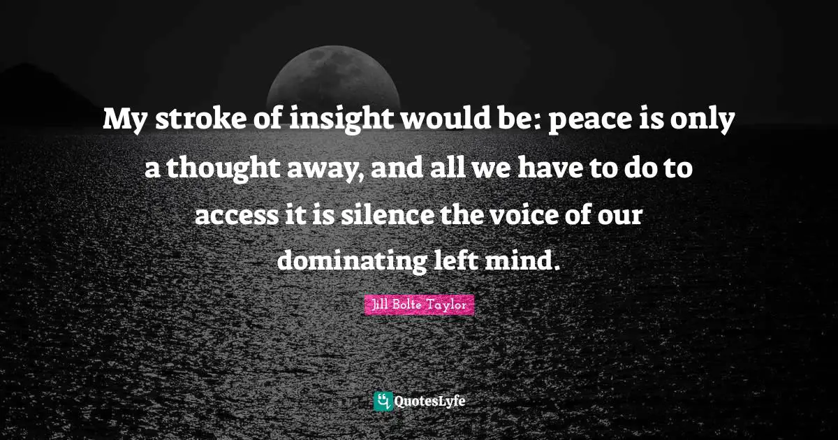 My stroke of insight would be: peace is only a thought away, and all we have to do to access it is silence the voice of our dominating left mind.