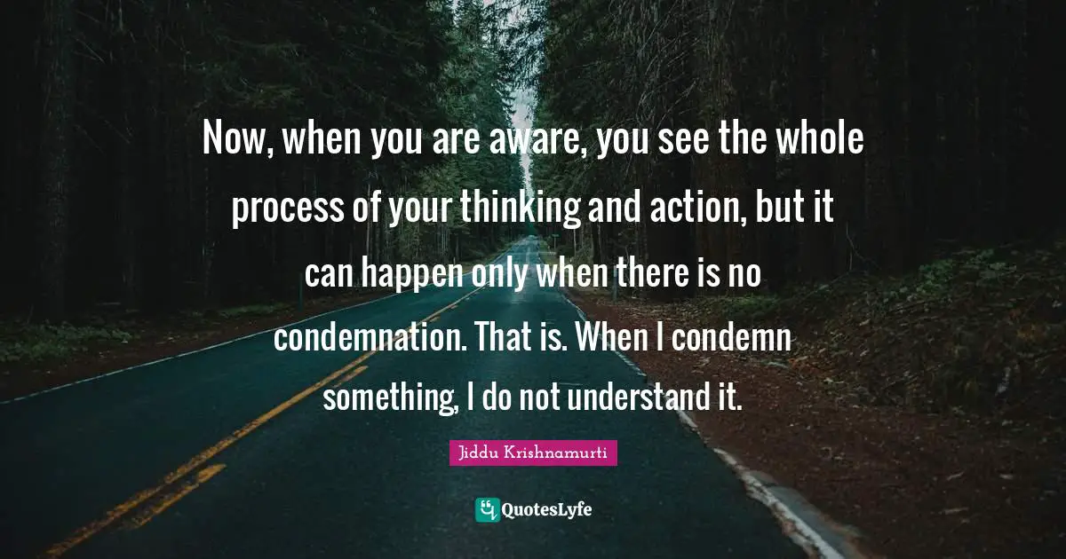 Now, when you are aware, you see the whole process of your thinking and action, but it can happen only when there is no condemnation. That is. When I condemn something, I do not understand it.