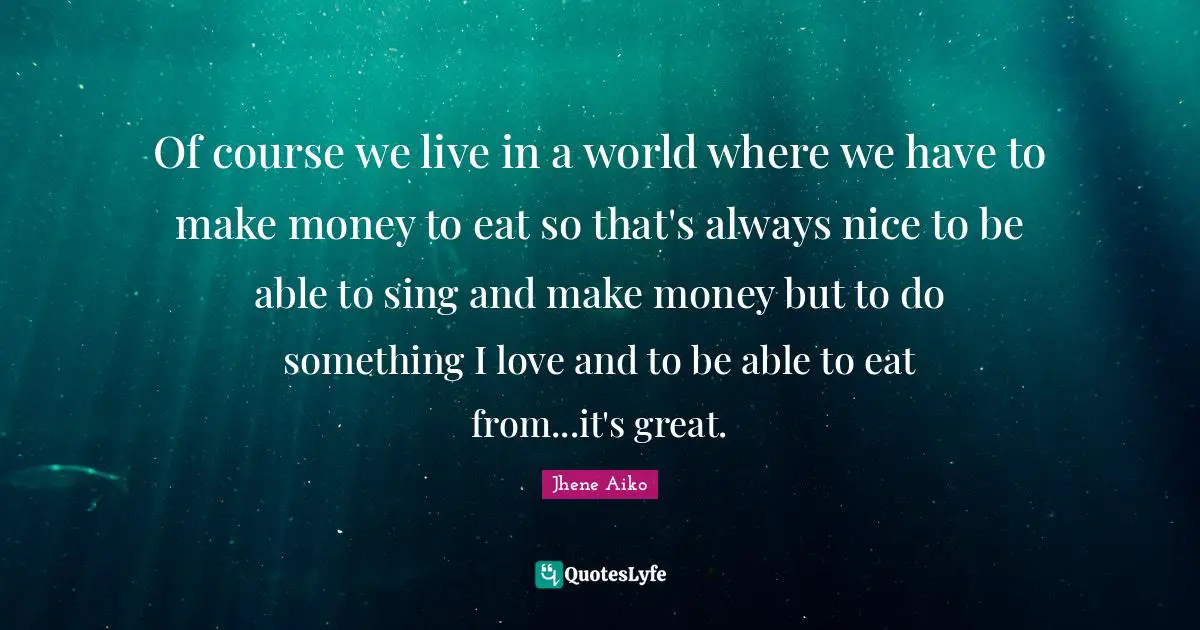 Of course we live in a world where we have to make money to eat so that's always nice to be able to sing and make money but to do something I love and to be able to eat from...it's great.