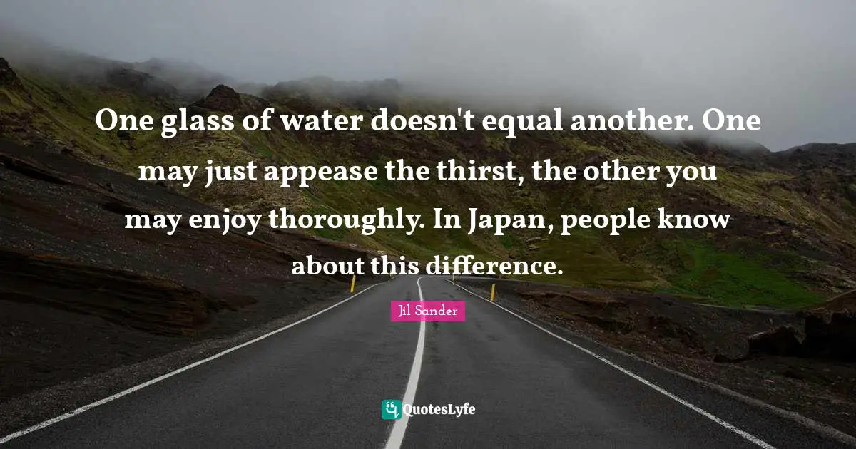 One glass of water doesn't equal another. One may just appease the thirst, the other you may enjoy thoroughly. In Japan, people know about this difference.