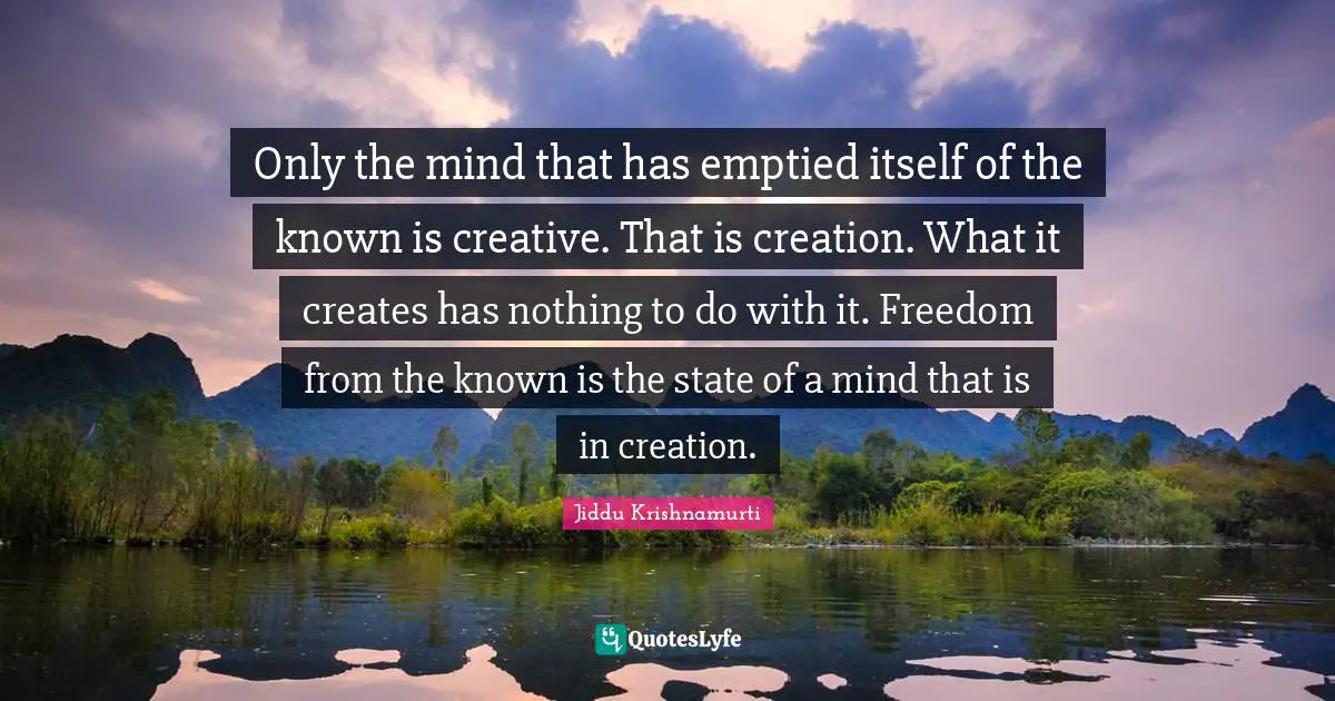 Only the mind that has emptied itself of the known is creative. That is creation. What it creates has nothing to do with it. Freedom from the known is the state of a mind that is in creation.