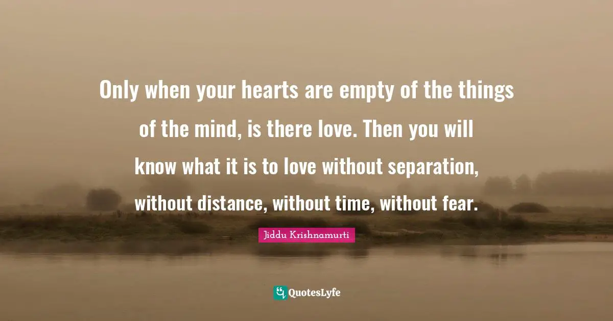 Only when your hearts are empty of the things of the mind, is there love. Then you will know what it is to love without separation, without distance, without time, without fear.