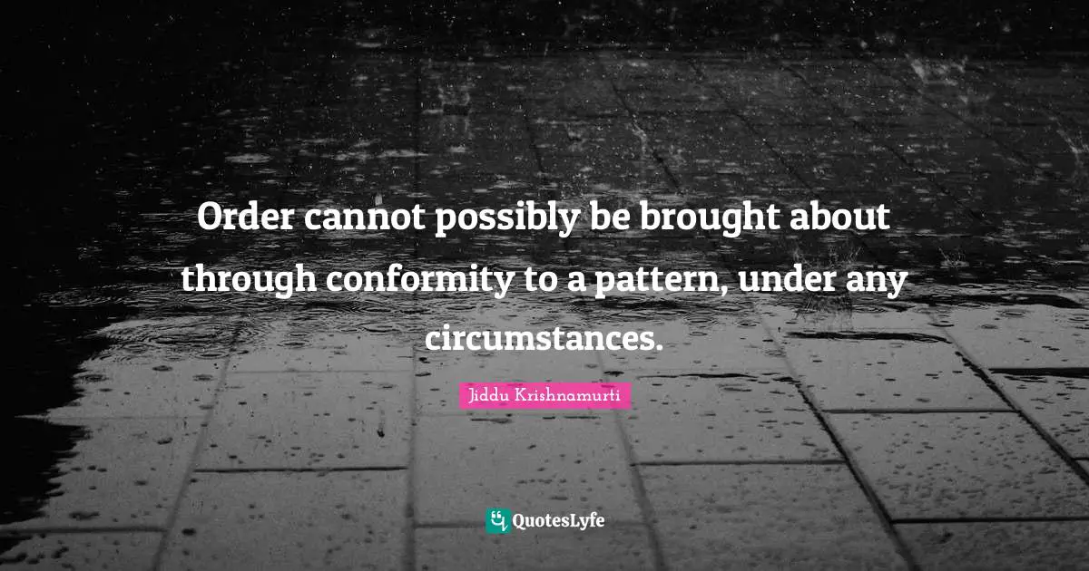 Order cannot possibly be brought about through conformity to a pattern, under any circumstances.