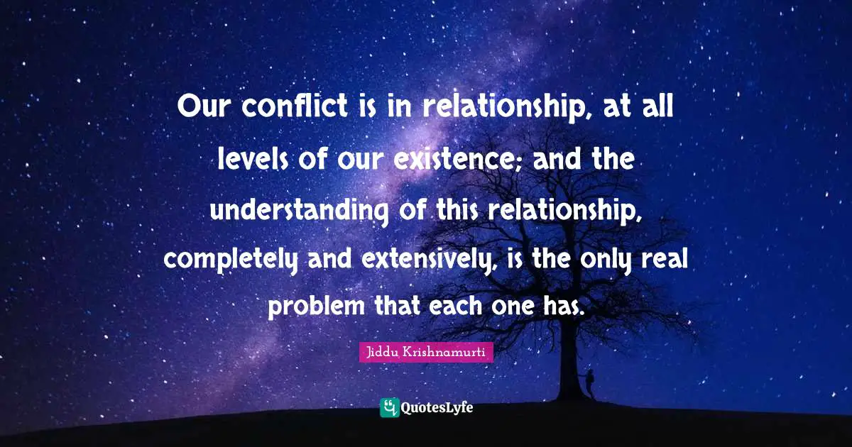 Our conflict is in relationship, at all levels of our existence; and the understanding of this relationship, completely and extensively, is the only real problem that each one has.