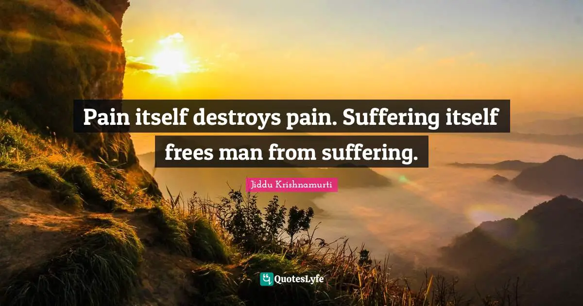 Pain itself destroys pain. Suffering itself frees man from suffering.