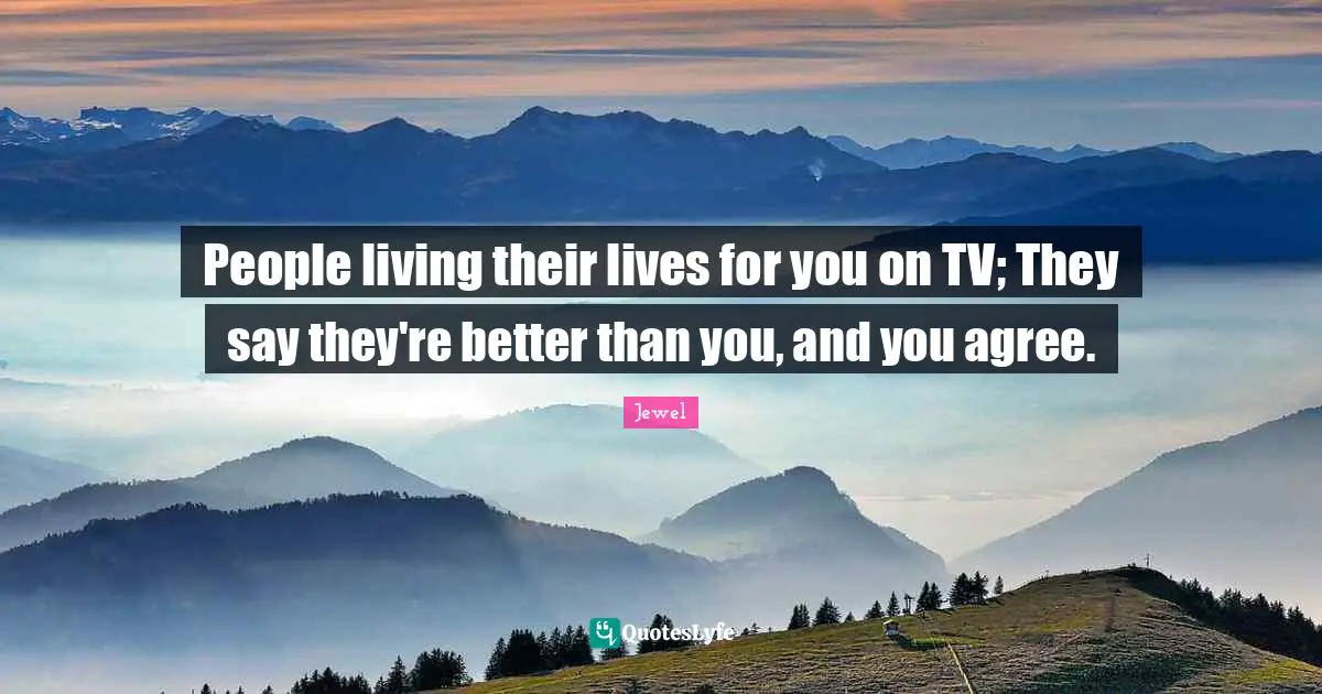 People living their lives for you on TV; They say they're better than you, and you agree.