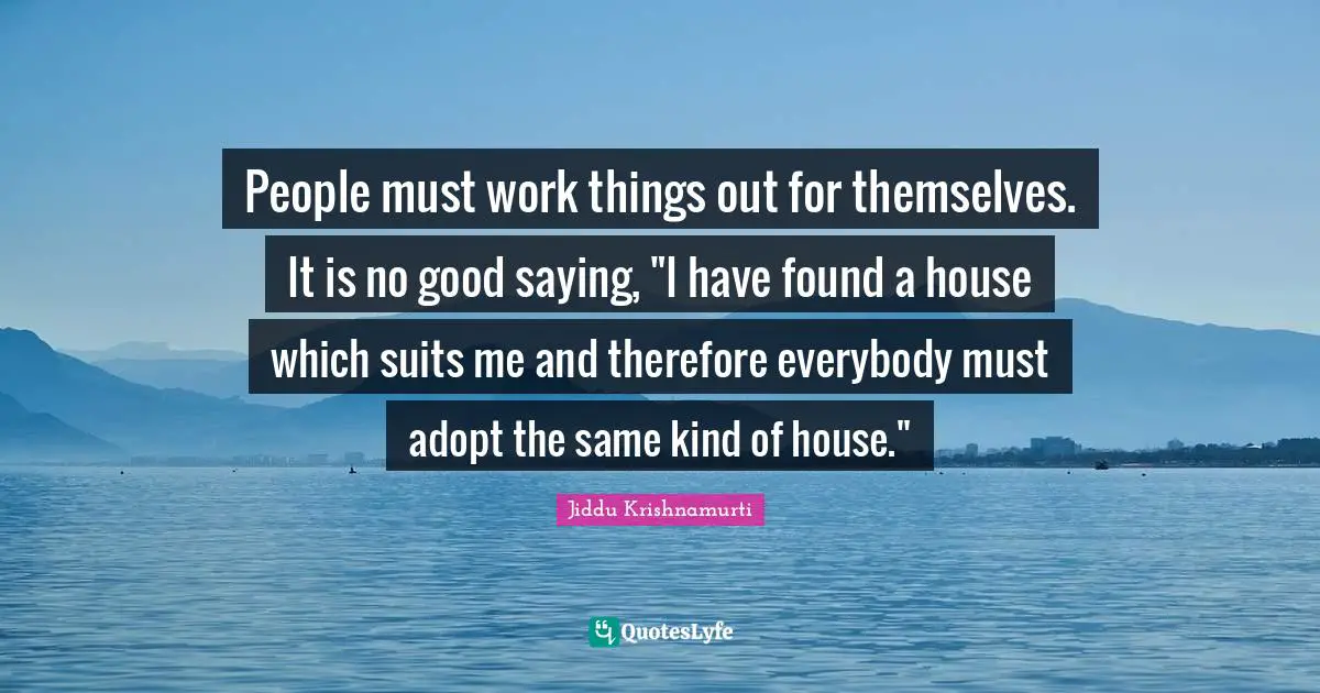 People must work things out for themselves. It is no good saying, "I have found a house which suits me and therefore everybody must adopt the same kind of house."