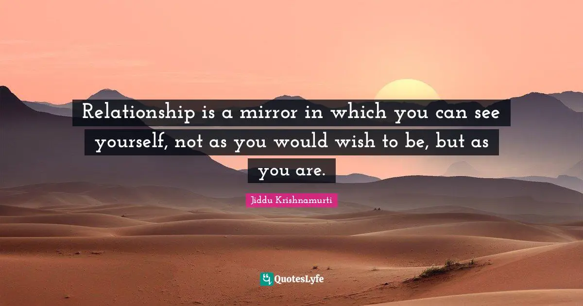 Relationship is a mirror in which you can see yourself, not as you would wish to be, but as you are.