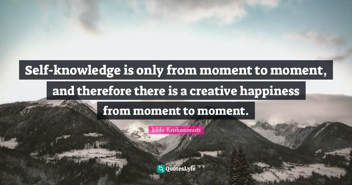 Self-knowledge is only from moment to moment, and therefore there is a creative happiness from moment to moment.