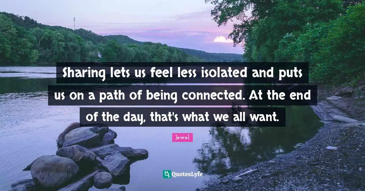 Sharing lets us feel less isolated and puts us on a path of being connected. At the end of the day, that's what we all want.