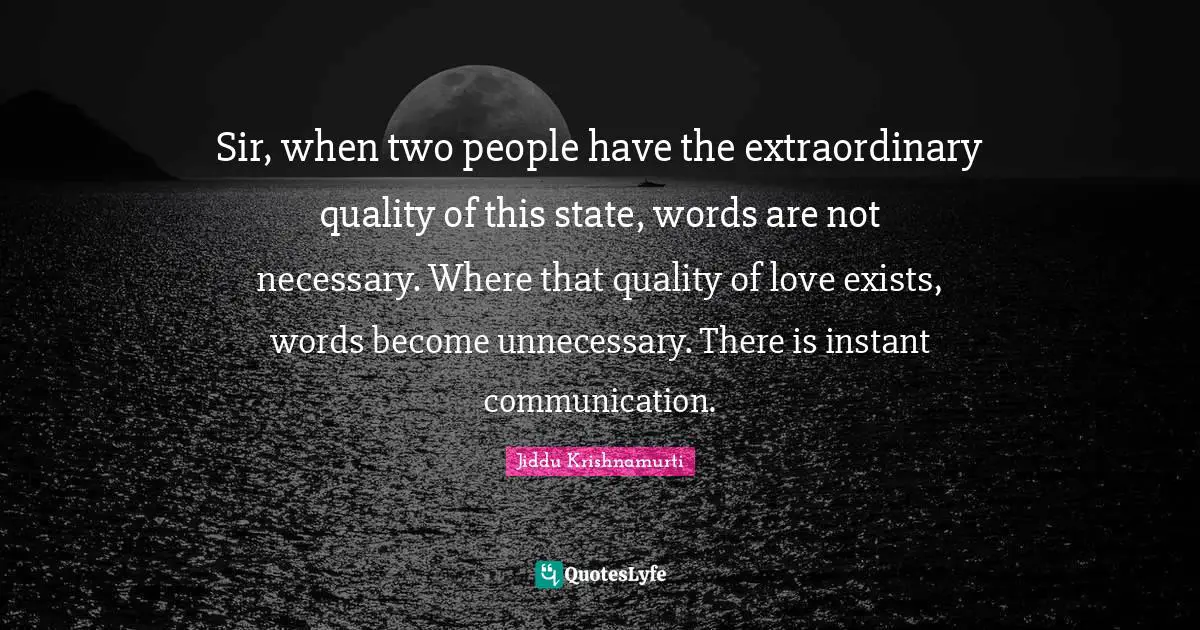 Sir, when two people have the extraordinary quality of this state, words are not necessary. Where that quality of love exists, words become unnecessary. There is instant communication.