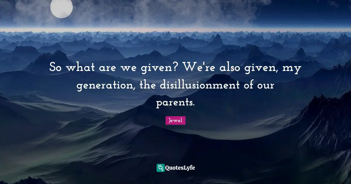 So what are we given? We're also given, my generation, the disillusionment of our parents.