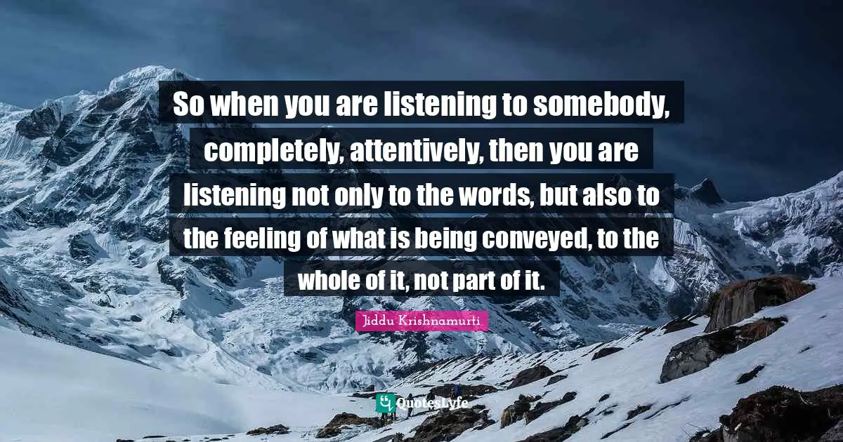 Jiddu Krishnamurti Quotes: "So when you are listening to somebody, completely, attentively, then you are listening not only to the words, but also to the feeling of what is being conveyed, to the whole of it, not part of it."