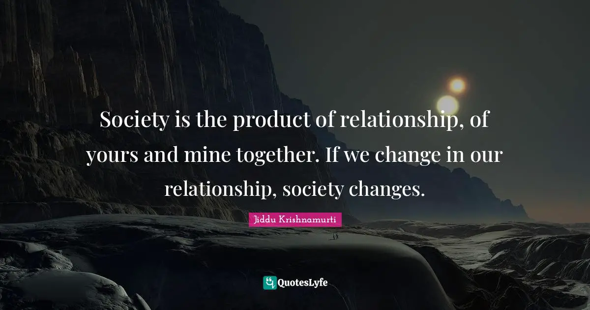 Jiddu Krishnamurti Quotes: "Society is the product of relationship, of yours and mine together. If we change in our relationship, society changes."