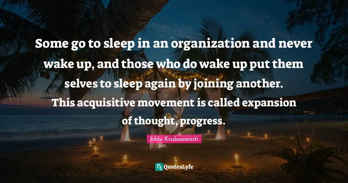 Some go to sleep in an organization and never wake up, and those who do wake up put them selves to sleep again by joining another. This acquisitive movement is called expansion of thought, progress.