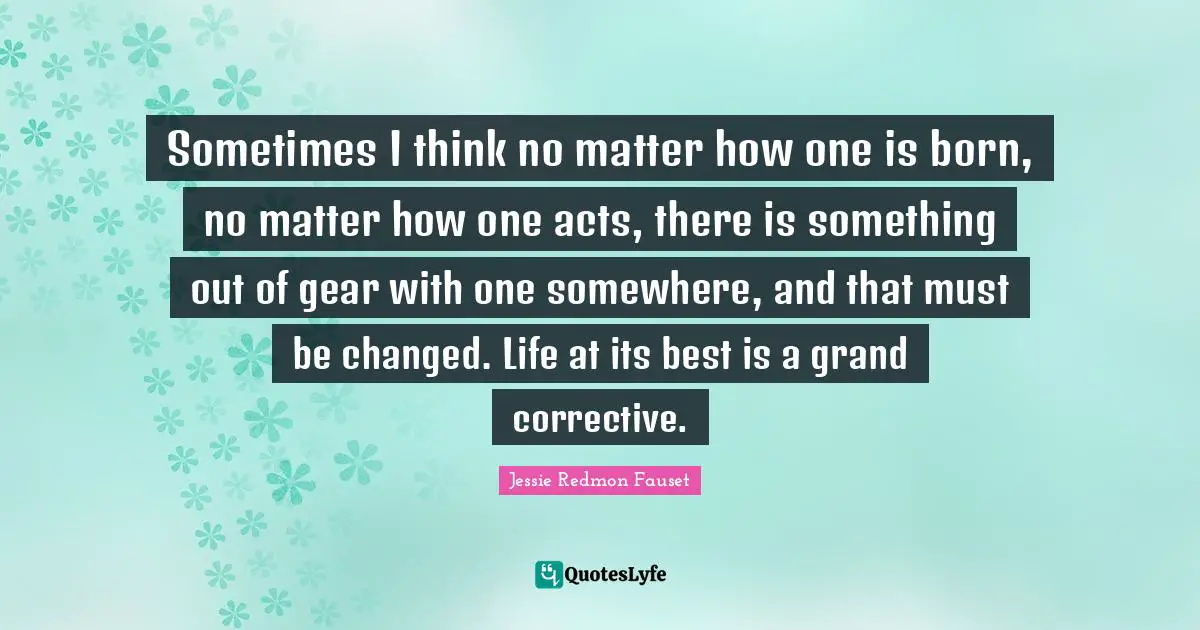 Sometimes I think no matter how one is born, no matter how one acts, there is something out of gear with one somewhere, and that must be changed. Life at its best is a grand corrective.