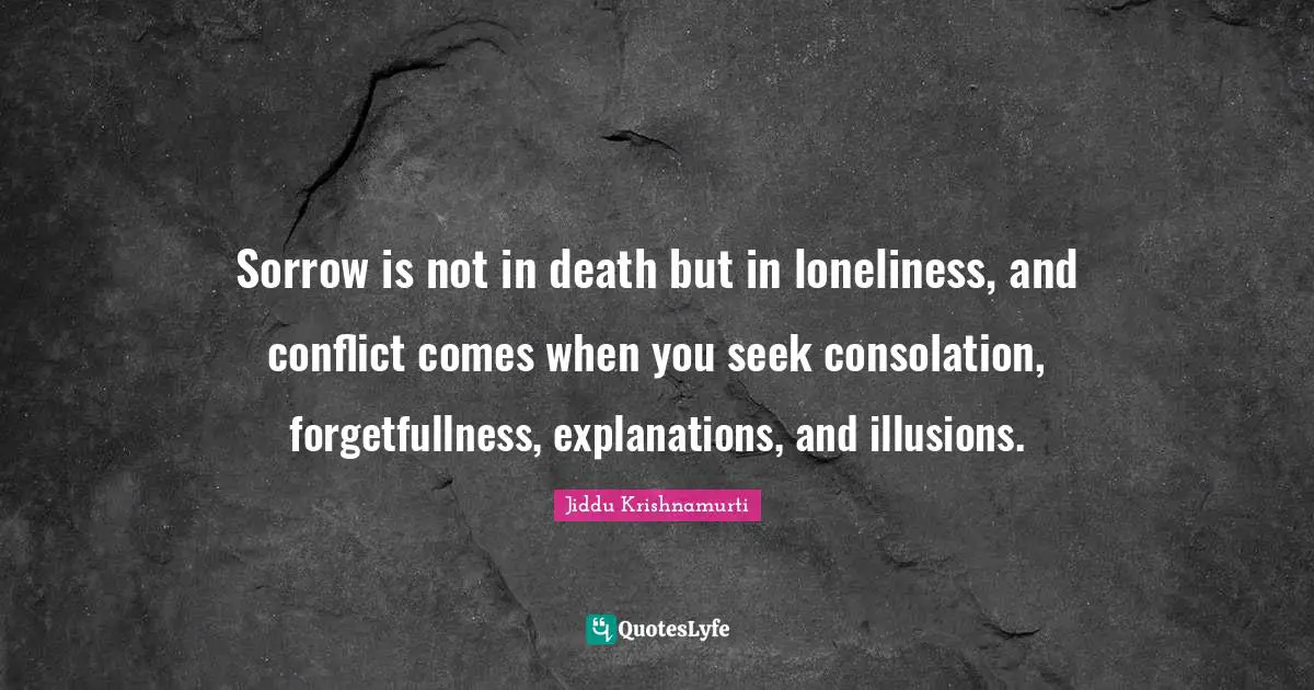 Sorrow is not in death but in loneliness, and conflict comes when you seek consolation, forgetfullness, explanations, and illusions.
