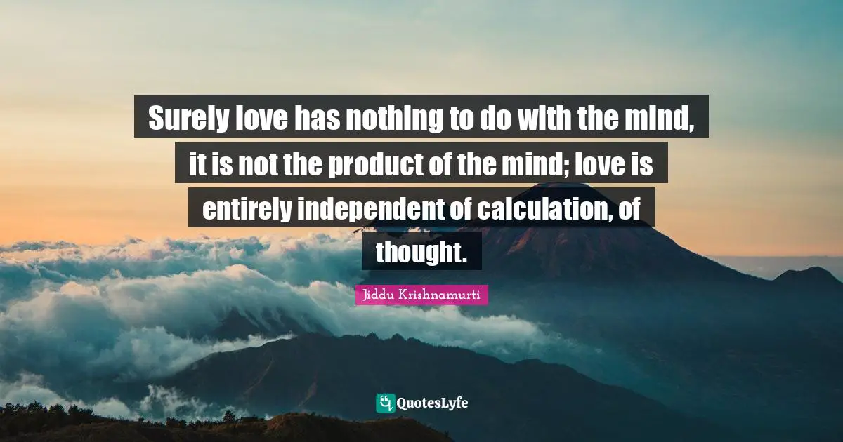 Surely love has nothing to do with the mind, it is not the product of the mind; love is entirely independent of calculation, of thought.